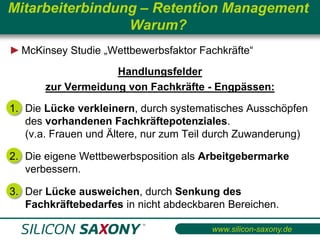 Mitarbeiterbindung – Retention Management
                 Warum?
► McKinsey Studie „Wettbewerbsfaktor Fachkräfte“
                    Handlungsfelder
       zur Vermeidung von Fachkräfte - Engpässen:

1. Die Lücke verkleinern, durch systematisches Ausschöpfen
   des vorhandenen Fachkräftepotenziales.
   (v.a. Frauen und Ältere, nur zum Teil durch Zuwanderung)

2. Die eigene Wettbewerbsposition als Arbeitgebermarke
   verbessern.

3. Der Lücke ausweichen, durch Senkung des
   Fachkräftebedarfes in nicht abdeckbaren Bereichen.

                                        www.silicon-saxony.de
 