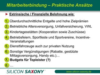 Mitarbeiterbindung – Praktische Ansätze
► Extrinsische / Finanzielle Belohnung wie:

1. Überdurchschnittliche Entgelte und hohe Zielprämien
2. Betriebliche Altersversorgung, Unfallversicherung, VWL
3. Kindertagesstätten (Kooperation sowie Zuschüsse)
4. Betriebsfeiern, Sportfeste und Sportvereine, Incentive-
   Veranstaltungen
5. Dienstfahrzeuge auch zur privaten Nutzung
6. Sonstige Vergünstigungen (Rabatte, gestützte
   Mittagsversorgung, Handy etc.)…
7. Budgets für Topleister (?)
8. …
                                         www.silicon-saxony.de
 