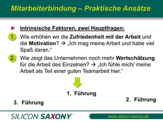 Mitarbeiterbindung – Praktische Ansätze

► Intrinsische Faktoren, zwei Hauptfragen:
1. Wie erhöhen wir die Zufriedenheit mit der Arbeit und
   die Motivation?  „Ich mag meine Arbeit und habe viel
   Spaß daran.“
2. Wie zeigt das Unternehmen noch mehr Wertschätzung
   für die Arbeit des Einzelnen?  „Ich fühle mich/ meine
   Arbeit als Teil einer guten Teamarbeit hier.“



                      1. Führung
                                               2. Führung
 3. Führung

                                      www.silicon-saxony.de
 