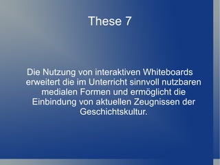 These 7



Die Nutzung von interaktiven Whiteboards
erweitert die im Unterricht sinnvoll nutzbaren
    medialen Formen und ermöglicht die
 Einbindung von aktuellen Zeugnissen der
               Geschichtskultur.
 
