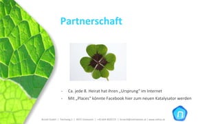 Partnerschaft




                ‐     Ca. jede 8. Heirat hat ihren „Ursprung“ im Internet
                ‐     Mit „Places“ könnte Facebook hier zum neuen Katalysator werden



Brückl GmbH  |  Teichweg 2  |  4972 Utzenaich |  +43 664 4020721  |  brueckl@onlinetools.at | www.nettzz.at
 