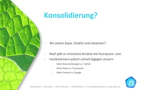Konsolidierung?


                ‐     Wo stehen bspw. StudiVz und Lokalisten?


                ‐     Noch gibt es innovative Ansätze wie foursquare .com
                ‐     Facebook kann jedoch schnell dagegen steuern
                         ‐     Siehe Statusmeldungen vs. Twitter
                         ‐     Siehe Places vs. Foursquare
                         ‐     Siehe Content vs. Google




Brückl GmbH  |  Teichweg 2  |  4972 Utzenaich |  +43 664 4020721  |  brueckl@onlinetools.at | www.nettzz.at
 