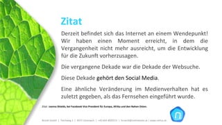 Zitat
                Derzeit befindet sich das Internet an einem Wendepunkt! 
                Wir  haben  einen  Moment  erreicht,  in  dem  die 
                Vergangenheit  nicht  mehr  ausreicht,  um  die  Entwicklung 
                für die Zukunft vorherzusagen.
                Die vergangene Dekade war die Dekade der Websuche. 
                Diese Dekade gehört den Social Media.
                Eine  ähnliche  Veränderung  im  Medienverhalten  hat  es 
                zuletzt gegeben, als das Fernsehen eingeführt wurde.
Zitat: Joanna Shields, bei Facebook Vice President für Europa, Afrika und den Nahen Osten.




Brückl GmbH  |  Teichweg 2  |  4972 Utzenaich |  +43 664 4020721  |  brueckl@onlinetools.at | www.nettzz.at
 
