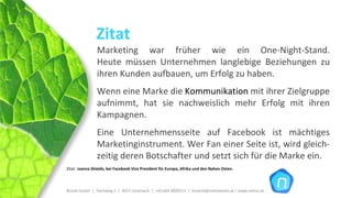 Zitat
                Marketing  war  früher  wie  ein  One‐Night‐Stand.
                Heute  müssen  Unternehmen  langlebige  Beziehungen  zu 
                ihren Kunden aufbauen, um Erfolg zu haben. 
                Wenn eine Marke die Kommunikation mit ihrer Zielgruppe 
                aufnimmt,  hat  sie  nachweislich  mehr  Erfolg  mit  ihren 
                Kampagnen. 
                Eine  Unternehmensseite  auf  Facebook ist  mächtiges 
                Marketinginstrument. Wer Fan einer Seite ist, wird gleich‐
                zeitig deren Botschafter und setzt sich für die Marke ein. 
Zitat: Joanna Shields, bei Facebook Vice President für Europa, Afrika und den Nahen Osten.




Brückl GmbH  |  Teichweg 2  |  4972 Utzenaich |  +43 664 4020721  |  brueckl@onlinetools.at | www.nettzz.at
 