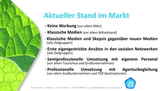 Aktueller Stand im Markt
                ‐ Keine Werbung (vor allem KMU)
                ‐ Klassische Medien (vor allem Mittelstand)
                ‐ Klassische  Medien  und  Skepsis  gegenüber  neuen  Medien
                  (alle Zielgruppen)
                ‐ Erste  eigengestrickte  Ansätze  in  den  sozialen  Netzwerken
                  (alle Zielgruppen)
                ‐ Semiprofessionelle  Umsetzung  mit  eigenem  Personal
                  (vor allem Tourismus und Großunternehmen)
                ‐ Professionelle                          Umsetzung                        mit                Agenturbegleitung
                  (vor allem Großunternehmen und TOP Destinationen)


Brückl GmbH  |  Teichweg 2  |  4972 Utzenaich |  +43 664 4020721  |  brueckl@onlinetools.at | www.nettzz.at
 