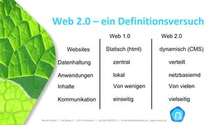 Web 2.0 – ein Definitionsversuch
                                                          Web 1.0                                     Web 2.0

                     Websites                         Statisch (html)                                dynamisch (CMS)

             Datenhaltung                                    zentral                                          verteilt

             Anwendungen                                     lokal                                            netzbasiernd

             Inhalte                                         Von wenigen                                      Von vielen

             Kommunikation                                   einseitig                                        vielseitig


Brückl GmbH  |  Teichweg 2  |  4972 Utzenaich |  +43 664 4020721  |  brueckl@onlinetools.at | www.nettzz.at
 