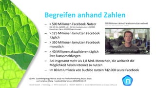 Begreifen anhand Zahlen
                  – > 500 Millionen Facebook‐Nutzer
                        200‐225 Mio. (6/2009) auf > 350 Mio Facebooknutzer in 12/2009 
                        Zuwachs pro Tag:ca. 600.000 Registrierungen

                  – > 125 Millionen benutzen Facebook
                     täglich
                  – > 350 Millionen benutzen Facebook
                    monatlich
                  – > 40 Millionen aktualisieren täglich
                    ihre Statusmeldungen
                  – Bei insgesamt mehr als 1,8 Mrd. Menschen, die weltweit die 
                    Möglichkeit haben Internet zu nutzen
                  – Im 80 km Umkreis von Buchloe nutzen 742.000 Leute Facebook

Quelle:  Zuckerberg Blog (Februar 2010) und facebookmarketing.de (Juli 2010) 
         und  Jonathan Chang ‐ Facebook Data Science (2010/04/16‐17)
Brückl GmbH  |  Teichweg 2  |  4972 Utzenaich |  +43 664 4020721  |  brueckl@onlinetools.at | www.nettzz.at
 