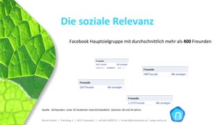Die soziale Relevanz
                       Facebook Hauptzielgruppe mit durchschnittlich mehr als 400 Freunden




Quelle:  Stichproben  unter 35 Studenten männlich/weiblich  zwischen 18 und 24 Jahren


Brückl GmbH  |  Teichweg 2  |  4972 Utzenaich |  +43 664 4020721  |  brueckl@onlinetools.at | www.nettzz.at
 