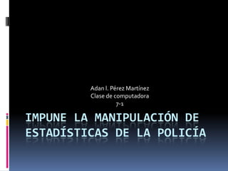 Adan l. Pérez Martínez
         Clase de computadora
                   7-1

IMPUNE LA MANIPULACIÓN DE
ESTADÍSTICAS DE LA POLICÍA
 