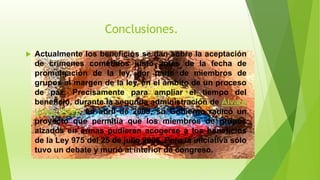 Conclusiones.
 Actualmente los beneficios se dan sobre la aceptación
de crímenes cometidos justo antes de la fecha de
promulgación de la ley, por parte de miembros de
grupos al margen de la ley, en el ámbito de un proceso
de paz. Precisamente para ampliar el tiempo del
beneficio, durante la segunda administración de Álvaro
Uribe Vélez, en abril de 2009, su Gobierno radicó un
proyecto que permitía que los miembros de grupos
alzados en armas pudieran acogerse a los beneficios
de la Ley 975 del 25 de julio 2005. Pero la iniciativa sólo
tuvo un debate y murió al interior de congreso.
 