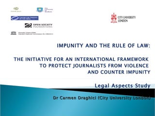 IMPUNITY AND THE RULE OF LAW: THE INITIATIVE FOR AN INTERNATIONAL FRAMEWORK  TO PROTECT JOURNALISTS FROM VIOLENCE  AND COUNTER IMPUNITY Legal Aspects Study Dr Carmen Draghici (City University London)     