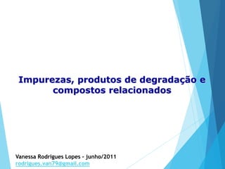Impurezas, produtos de degradação e
compostos relacionados
Vanessa Rodrigues Lopes – junho/2011
rodrigues.van79@gmail.com
 
