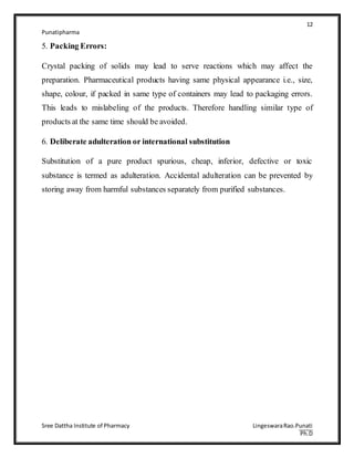 12
Punatipharma
Sree Dattha Institute of Pharmacy LingeswaraRao.Punati
Ph.D
5. Packing Errors:
Crystal packing of solids may lead to serve reactions which may affect the
preparation. Pharmaceutical products having same physical appearance i.e., size,
shape, colour, if packed in same type of containers may lead to packaging errors.
This leads to mislabeling of the products. Therefore handling similar type of
products at the same time should be avoided.
6. Deliberate adulteration or international substitution
Substitution of a pure product spurious, cheap, inferior, defective or toxic
substance is termed as adulteration. Accidental adulteration can be prevented by
storing away from harmful substances separately from purified substances.
 