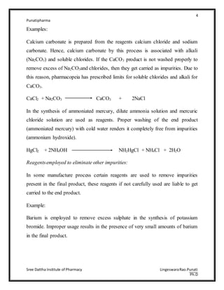 4
Punatipharma
Sree Dattha Institute of Pharmacy LingeswaraRao.Punati
Ph.D
Examples:
Calcium carbonate is prepared from the reagents calcium chloride and sodium
carbonate. Hence, calcium carbonate by this process is associated with alkali
(Na2CO3) and soluble chlorides. If the CaCO3 product is not washed properly to
remove excess of Na2CO3and chlorides, then they get carried as impurities. Due to
this reason, pharmacopeia has prescribed limits for soluble chlorides and alkali for
CaCO3.
CaCl2 + Na2CO3 CaCO3 + 2NaCl
In the synthesis of ammoniated mercury, dilute ammonia solution and mercuric
chloride solution are used as reagents. Proper washing of the end product
(ammoniated mercury) with cold water renders it completely free from impurities
(ammonium hydroxide).
HgCl2 + 2NH4OH NH2HgCl + NH4Cl + 2H2O
Reagentsemployed to eliminate other impurities:
In some manufacture process certain reagents are used to remove impurities
present in the final product, these reagents if not carefully used are liable to get
carried to the end product.
Example:
Barium is employed to remove excess sulphate in the synthesis of potassium
bromide. Improper usage results in the presence of very small amounts of barium
in the final product.
 