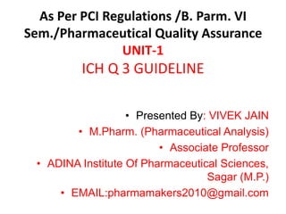 As Per PCI Regulations /B. Parm. VI
Sem./Pharmaceutical Quality Assurance
UNIT-1
ICH Q 3 GUIDELINE
• Presented By: VIVEK JAIN
• M.Pharm. (Pharmaceutical Analysis)
• Associate Professor
• ADINA Institute Of Pharmaceutical Sciences,
Sagar (M.P.)
• EMAIL:pharmamakers2010@gmail.com
 