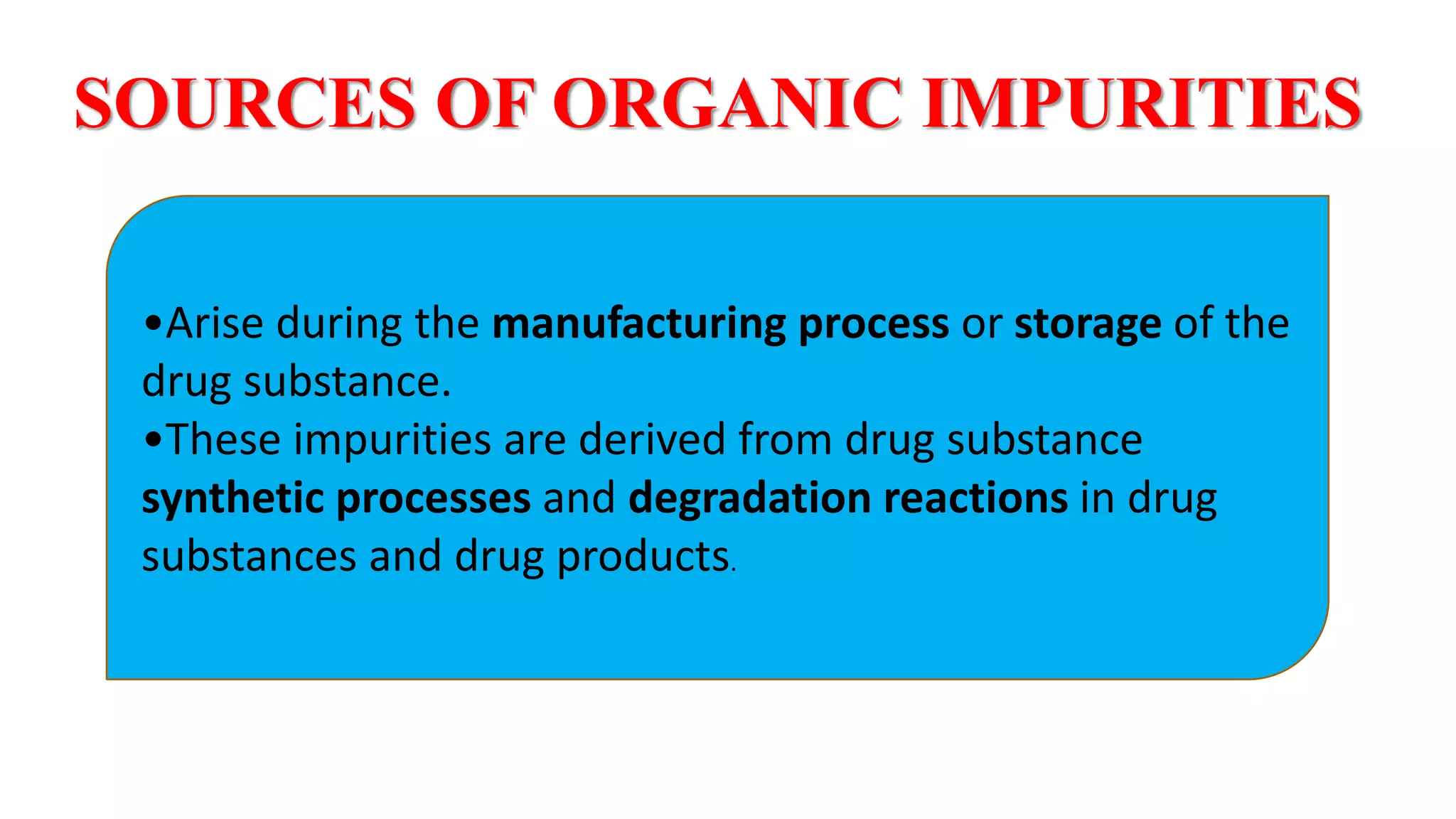 SOURCES OF ORGANIC IMPURITIES
•Arise during the manufacturing process or storage of the
drug substance.
•These impurities are derived from drug substance
synthetic processes and degradation reactions in drug
substances and drug products.
12
 