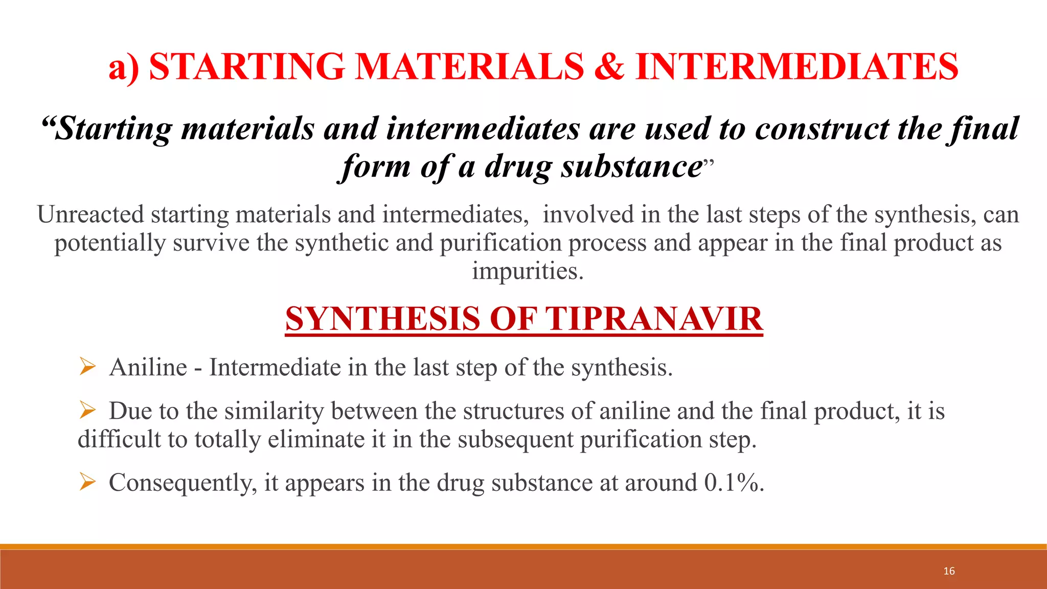 a) STARTING MATERIALS & INTERMEDIATES
“Starting materials and intermediates are used to construct the final
form of a drug substance”
Unreacted starting materials and intermediates, involved in the last steps of the synthesis, can
potentially survive the synthetic and purification process and appear in the final product as
impurities.
SYNTHESIS OF TIPRANAVIR
 Aniline - Intermediate in the last step of the synthesis.
 Due to the similarity between the structures of aniline and the final product, it is
difficult to totally eliminate it in the subsequent purification step.
 Consequently, it appears in the drug substance at around 0.1%.
16
 
