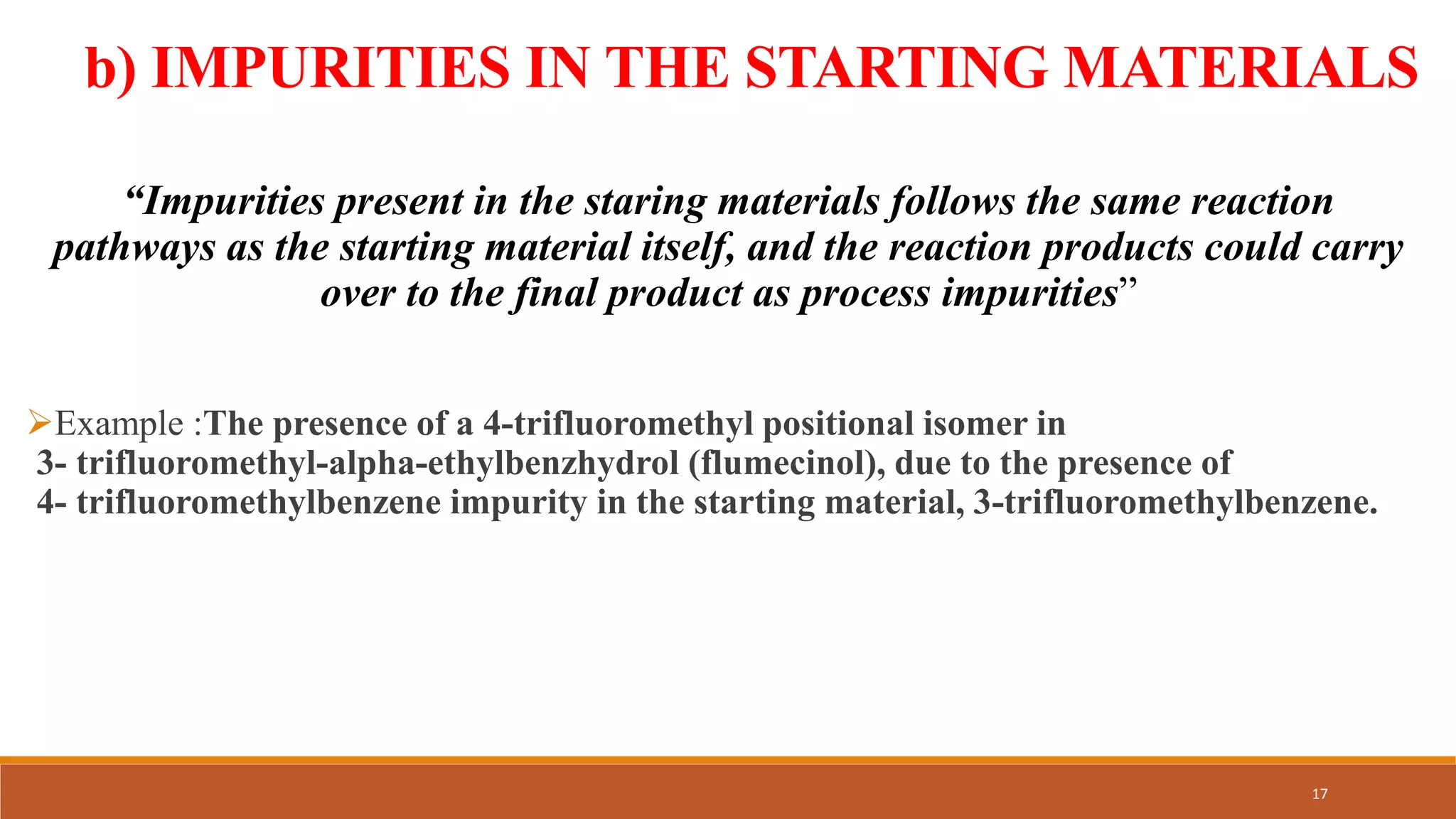 b) IMPURITIES IN THE STARTING MATERIALS
“Impurities present in the staring materials follows the same reaction
pathways as the starting material itself, and the reaction products could carry
over to the final product as process impurities”
Example :The presence of a 4-trifluoromethyl positional isomer in
3- trifluoromethyl-alpha-ethylbenzhydrol (flumecinol), due to the presence of
4- trifluoromethylbenzene impurity in the starting material, 3-trifluoromethylbenzene.
17
 