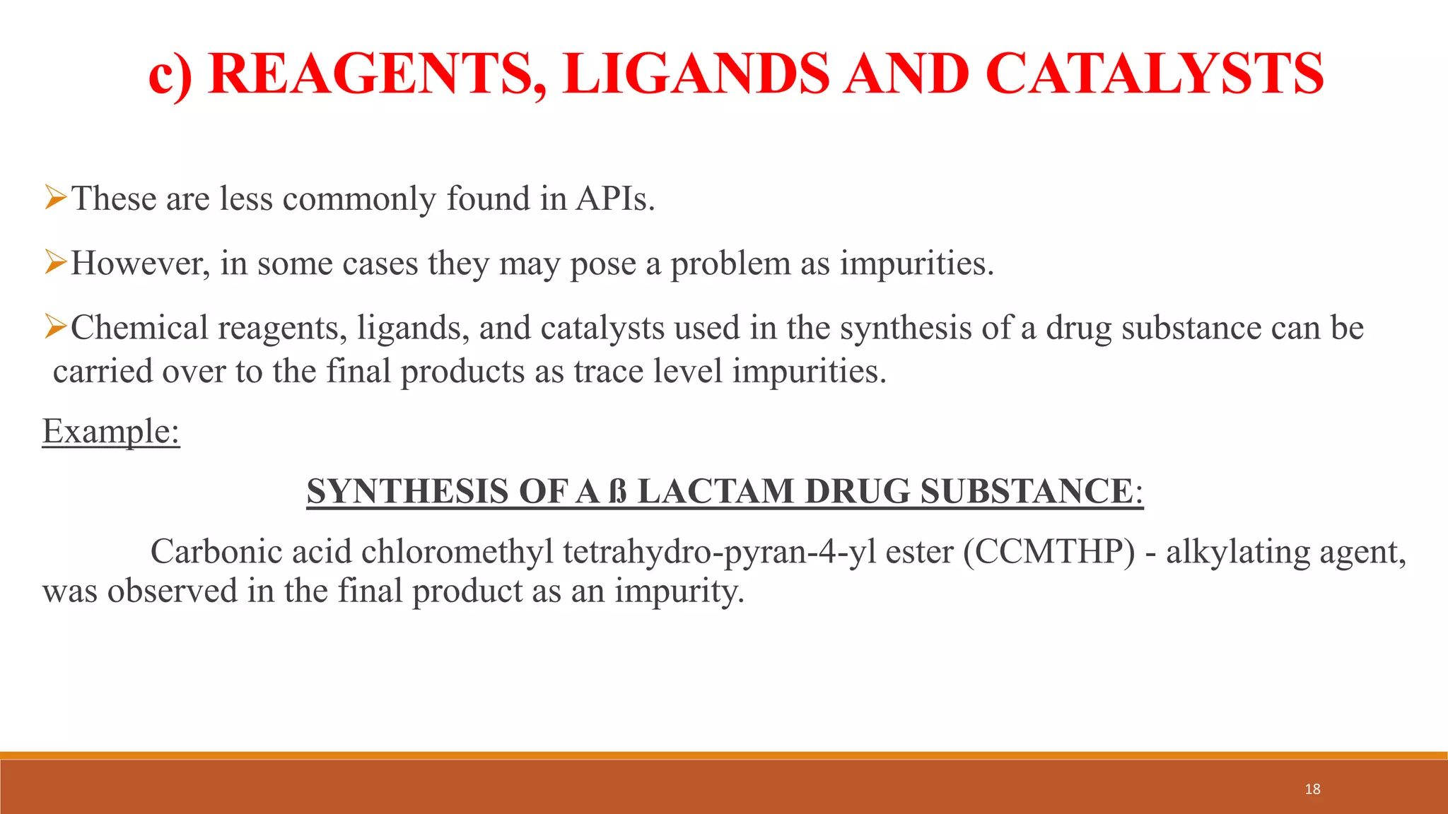 c) REAGENTS, LIGANDS AND CATALYSTS
These are less commonly found in APIs.
However, in some cases they may pose a problem as impurities.
Chemical reagents, ligands, and catalysts used in the synthesis of a drug substance can be
carried over to the final products as trace level impurities.
Example:
SYNTHESIS OF A ß LACTAM DRUG SUBSTANCE:
Carbonic acid chloromethyl tetrahydro-pyran-4-yl ester (CCMTHP) - alkylating agent,
was observed in the final product as an impurity.
18
 