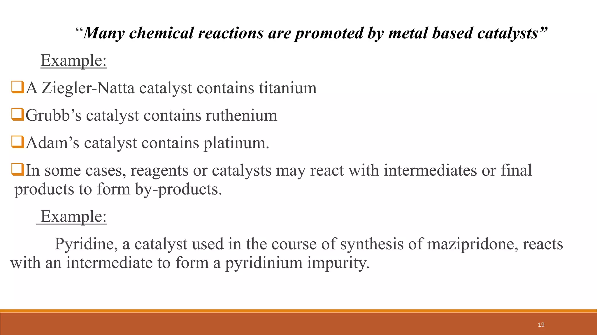 “Many chemical reactions are promoted by metal based catalysts”
Example:
A Ziegler-Natta catalyst contains titanium
Grubb’s catalyst contains ruthenium
Adam’s catalyst contains platinum.
In some cases, reagents or catalysts may react with intermediates or final
products to form by-products.
Example:
Pyridine, a catalyst used in the course of synthesis of mazipridone, reacts
with an intermediate to form a pyridinium impurity.
19
 