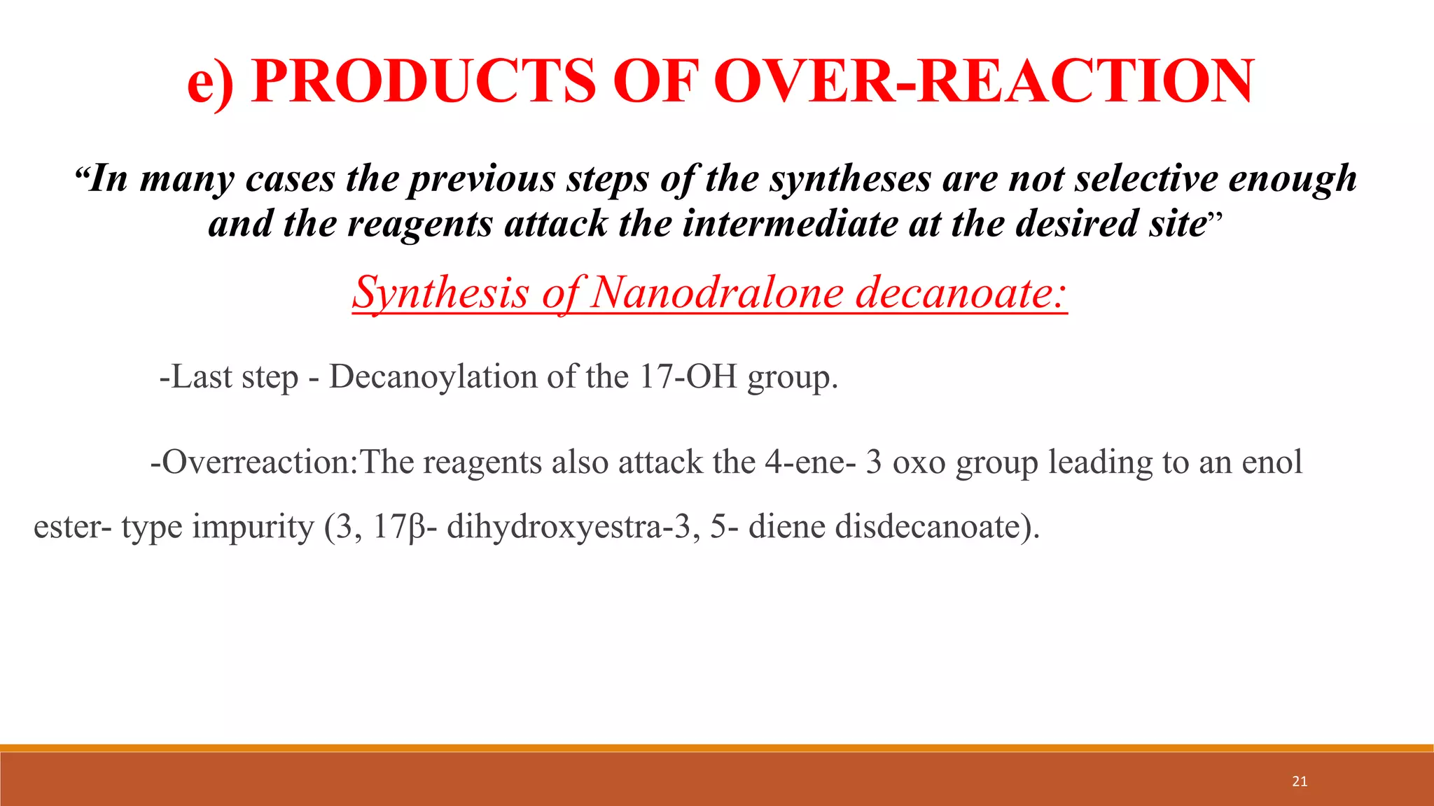 e) PRODUCTS OF OVER-REACTION
“In many cases the previous steps of the syntheses are not selective enough
and the reagents attack the intermediate at the desired site”
Synthesis of Nanodralone decanoate:
-Last step - Decanoylation of the 17-OH group.
-Overreaction:The reagents also attack the 4-ene- 3 oxo group leading to an enol
ester- type impurity (3, 17β- dihydroxyestra-3, 5- diene disdecanoate).
21
 