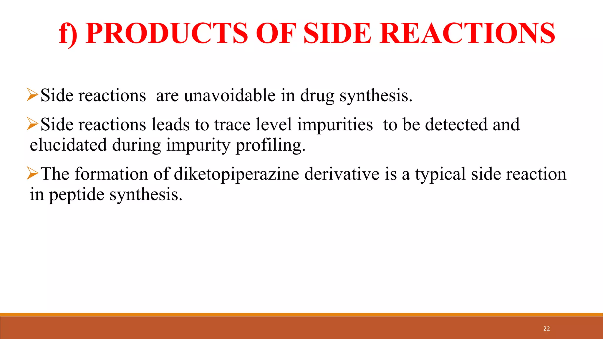 f) PRODUCTS OF SIDE REACTIONS
Side reactions are unavoidable in drug synthesis.
Side reactions leads to trace level impurities to be detected and
elucidated during impurity profiling.
The formation of diketopiperazine derivative is a typical side reaction
in peptide synthesis.
22
 