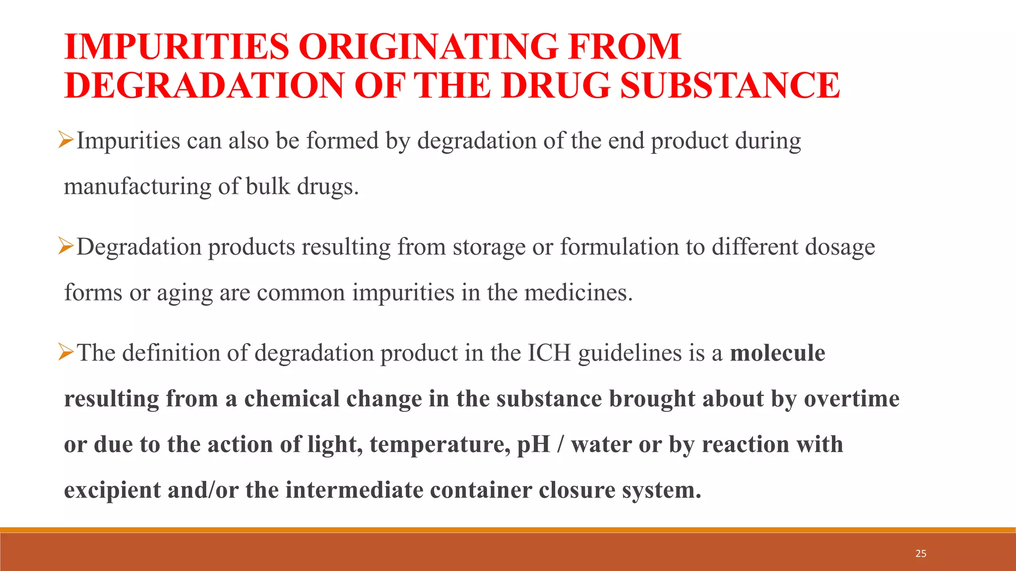 IMPURITIES ORIGINATING FROM
DEGRADATION OF THE DRUG SUBSTANCE
Impurities can also be formed by degradation of the end product during
manufacturing of bulk drugs.
Degradation products resulting from storage or formulation to different dosage
forms or aging are common impurities in the medicines.
The definition of degradation product in the ICH guidelines is a molecule
resulting from a chemical change in the substance brought about by overtime
or due to the action of light, temperature, pH / water or by reaction with
excipient and/or the intermediate container closure system.
25
 