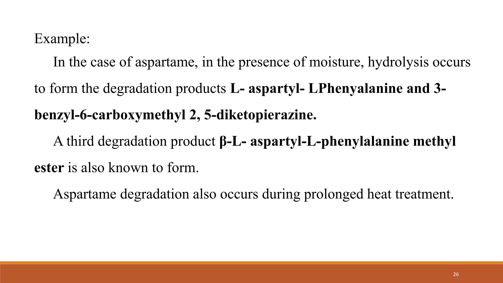 Example:
In the case of aspartame, in the presence of moisture, hydrolysis occurs
to form the degradation products L- aspartyl- LPhenyalanine and 3-
benzyl-6-carboxymethyl 2, 5-diketopierazine.
A third degradation product β-L- aspartyl-L-phenylalanine methyl
ester is also known to form.
Aspartame degradation also occurs during prolonged heat treatment.
26
 