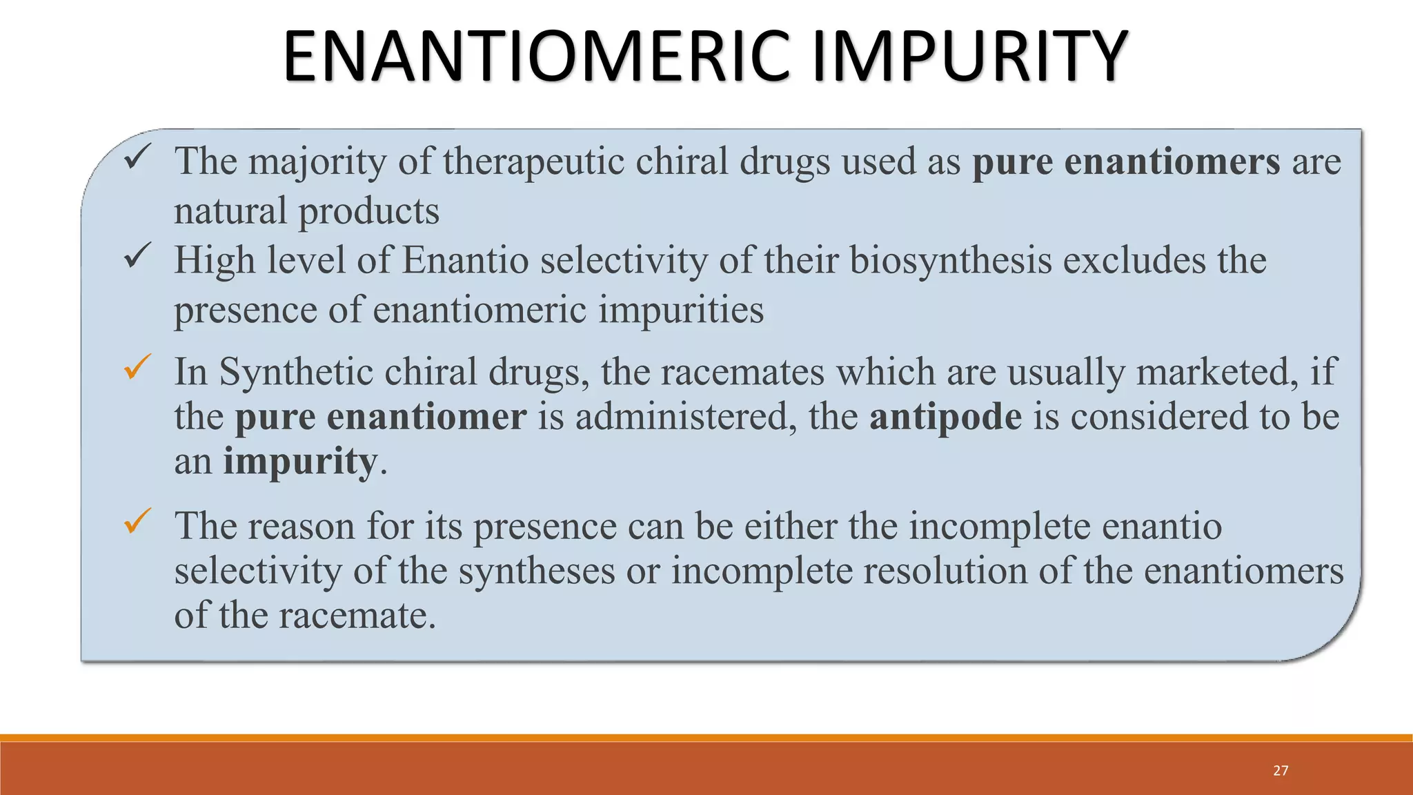  The majority of therapeutic chiral drugs used as pure enantiomers are
natural products
 High level of Enantio selectivity of their biosynthesis excludes the
presence of enantiomeric impurities
 In Synthetic chiral drugs, the racemates which are usually marketed, if
the pure enantiomer is administered, the antipode is considered to be
an impurity.
 The reason for its presence can be either the incomplete enantio
selectivity of the syntheses or incomplete resolution of the enantiomers
of the racemate.
ENANTIOMERIC IMPURITY
27
 