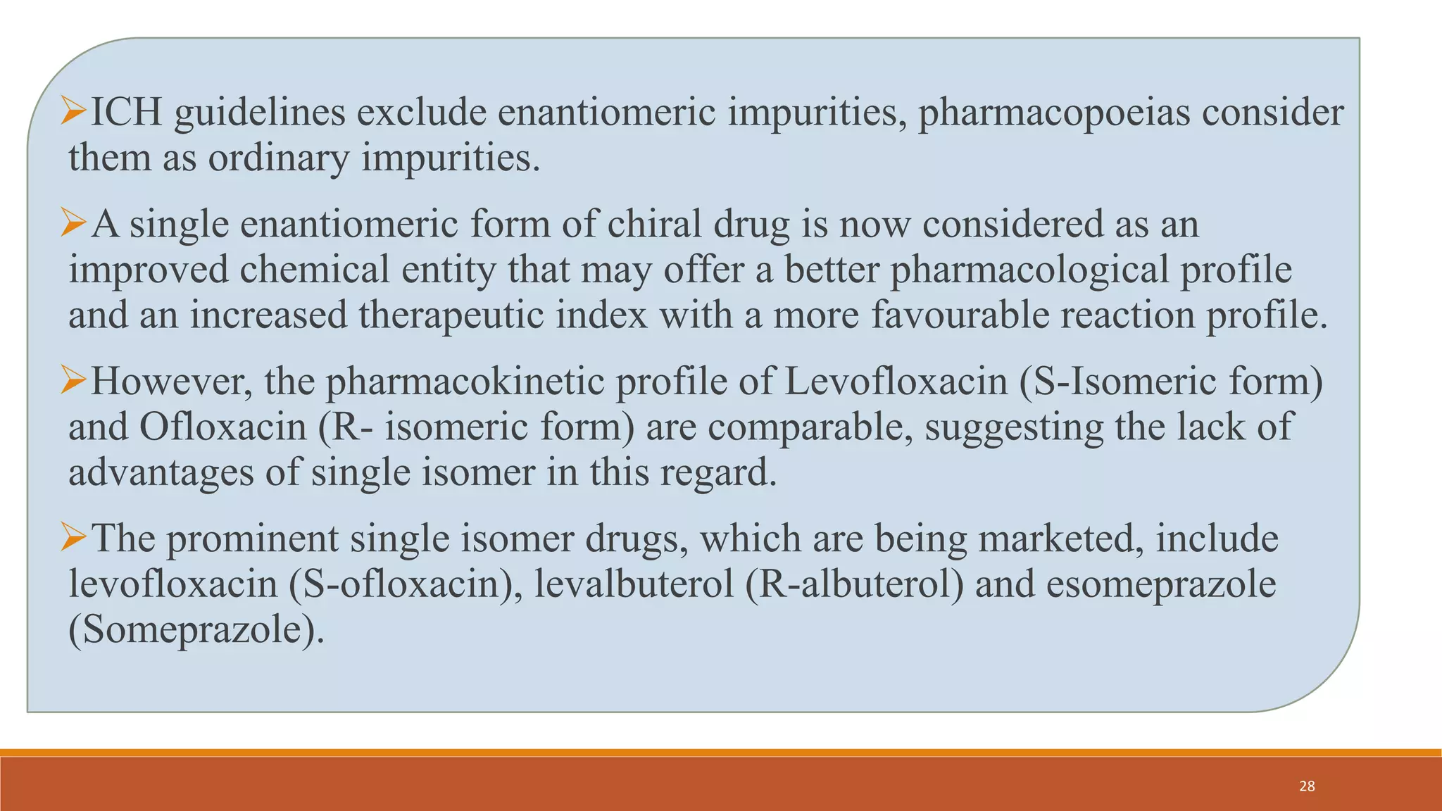 ICH guidelines exclude enantiomeric impurities, pharmacopoeias consider
them as ordinary impurities.
A single enantiomeric form of chiral drug is now considered as an
improved chemical entity that may offer a better pharmacological profile
and an increased therapeutic index with a more favourable reaction profile.
However, the pharmacokinetic profile of Levofloxacin (S-Isomeric form)
and Ofloxacin (R- isomeric form) are comparable, suggesting the lack of
advantages of single isomer in this regard.
The prominent single isomer drugs, which are being marketed, include
levofloxacin (S-ofloxacin), levalbuterol (R-albuterol) and esomeprazole
(Someprazole).
28
 