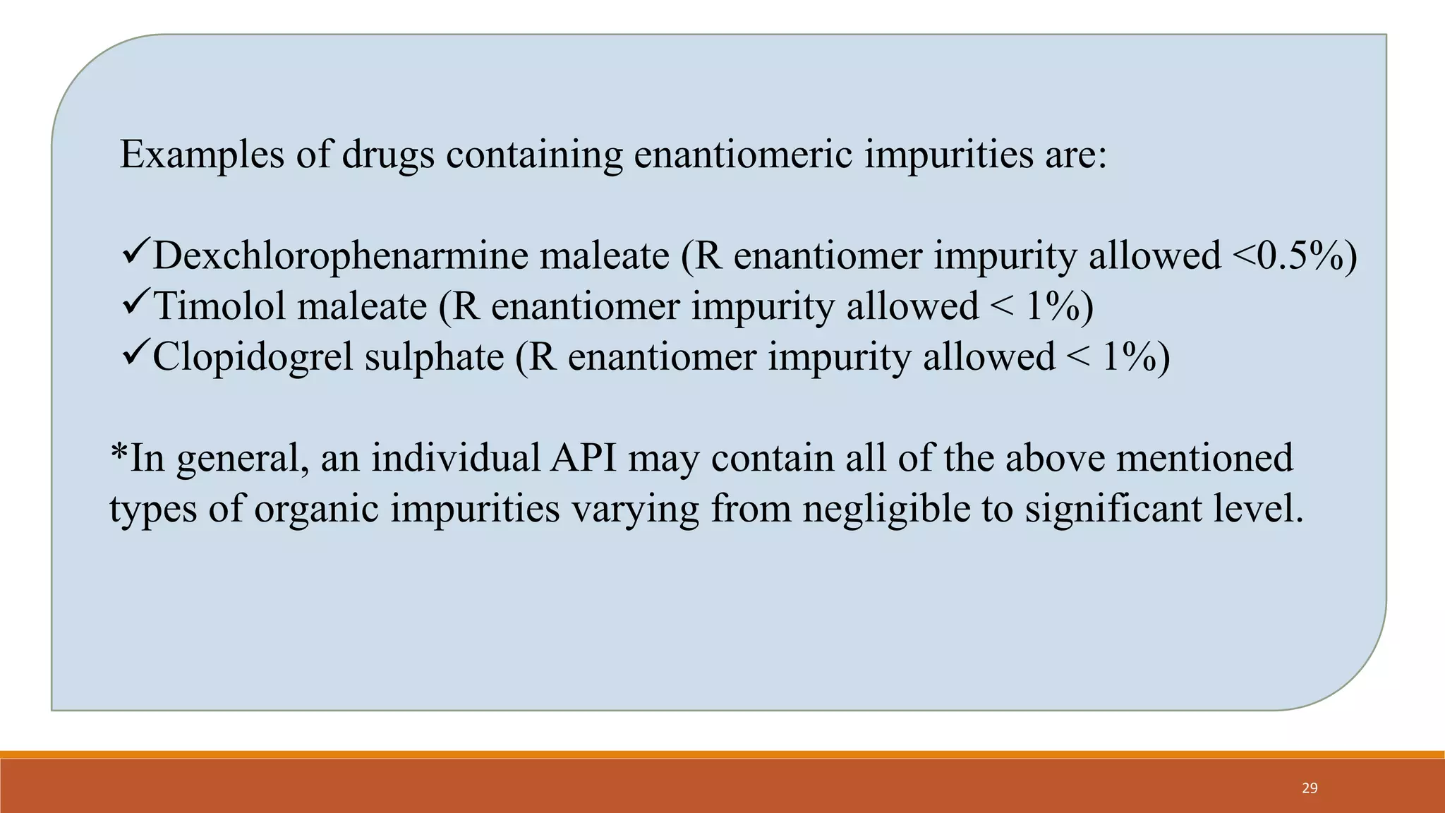 Examples of drugs containing enantiomeric impurities are:
Dexchlorophenarmine maleate (R enantiomer impurity allowed <0.5%)
Timolol maleate (R enantiomer impurity allowed < 1%)
Clopidogrel sulphate (R enantiomer impurity allowed < 1%)
*In general, an individual API may contain all of the above mentioned
types of organic impurities varying from negligible to significant level.
29
 