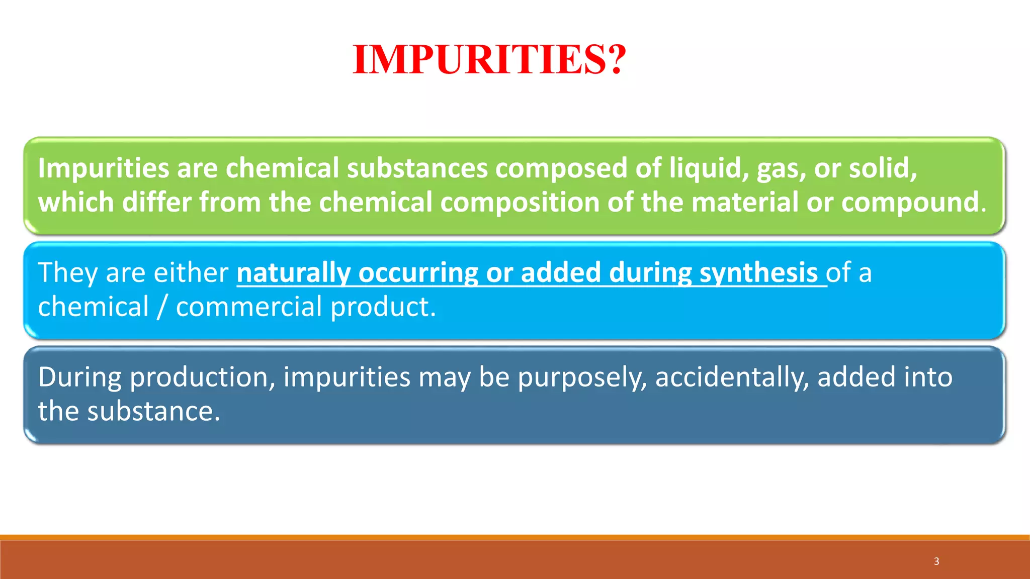 IMPURITIES?
Impurities are chemical substances composed of liquid, gas, or solid,
which differ from the chemical composition of the material or compound.
They are either naturally occurring or added during synthesis of a
chemical / commercial product.
During production, impurities may be purposely, accidentally, added into
the substance.
3
 