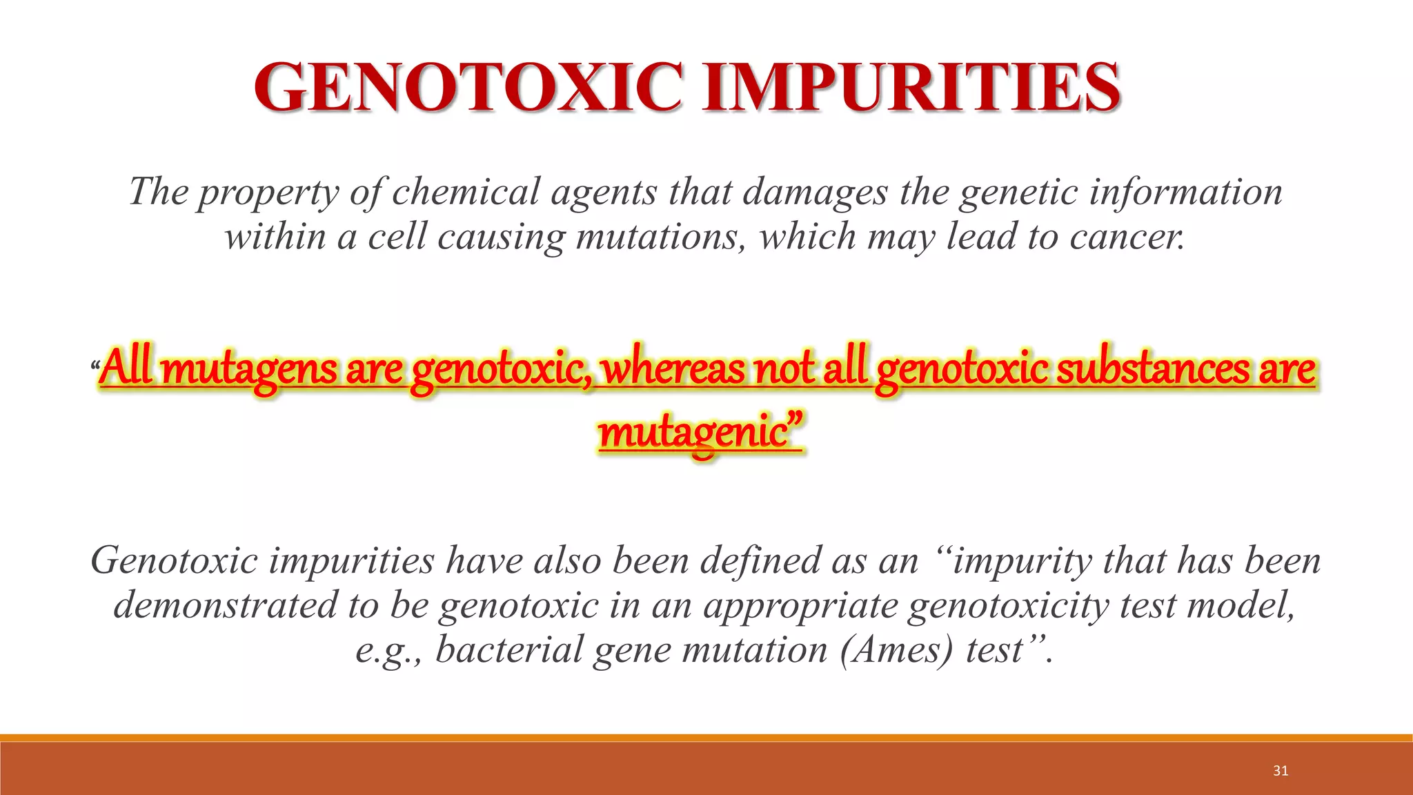GENOTOXIC IMPURITIES
The property of chemical agents that damages the genetic information
within a cell causing mutations, which may lead to cancer.
“All mutagens are genotoxic, whereas not all genotoxic substances are
mutagenic”
Genotoxic impurities have also been defined as an “impurity that has been
demonstrated to be genotoxic in an appropriate genotoxicity test model,
e.g., bacterial gene mutation (Ames) test”.
31
 