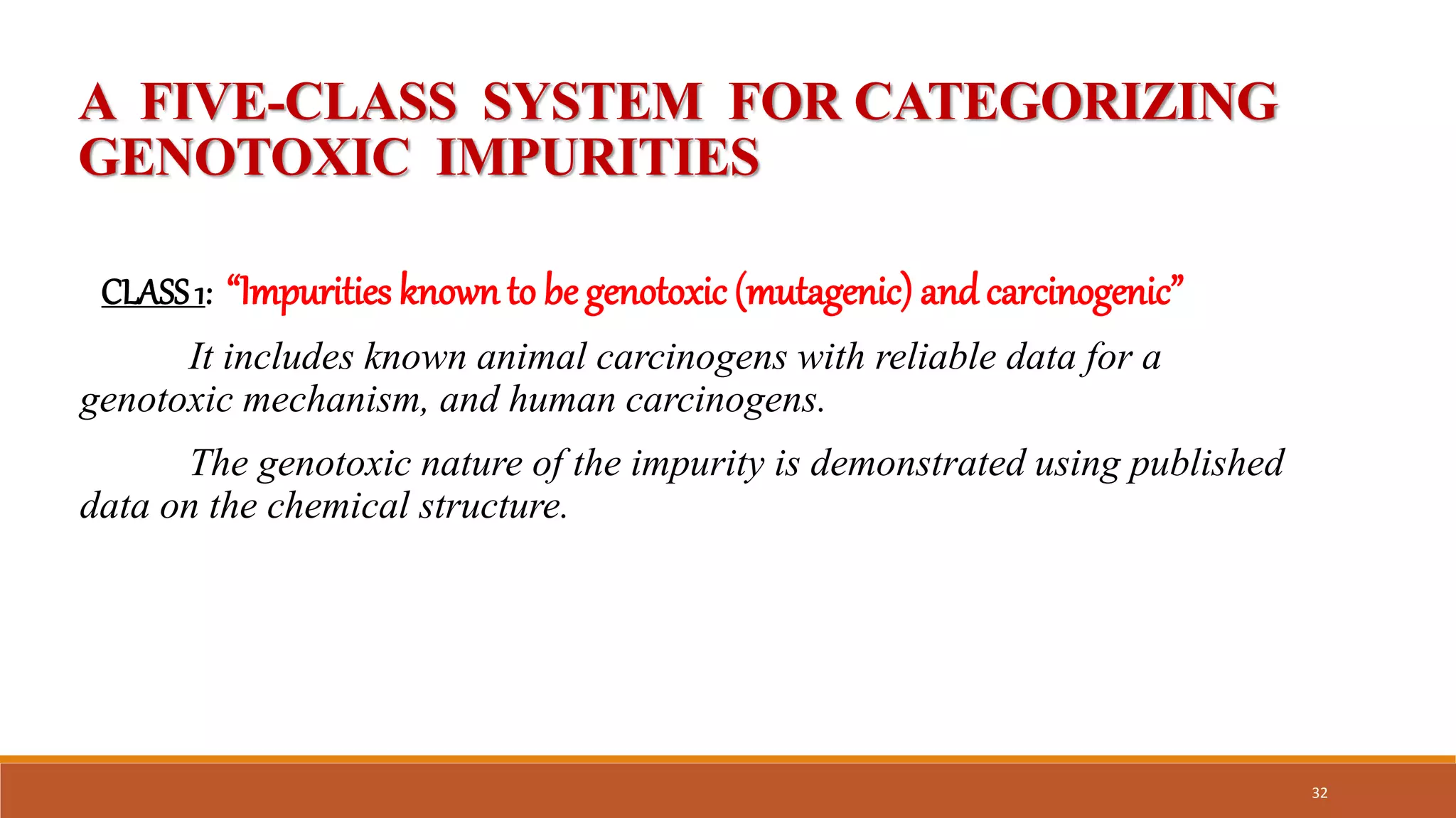 A FIVE-CLASS SYSTEM FOR CATEGORIZING
GENOTOXIC IMPURITIES
CLASS1: “Impurities known to be genotoxic (mutagenic) and carcinogenic”
It includes known animal carcinogens with reliable data for a
genotoxic mechanism, and human carcinogens.
The genotoxic nature of the impurity is demonstrated using published
data on the chemical structure.
32
 