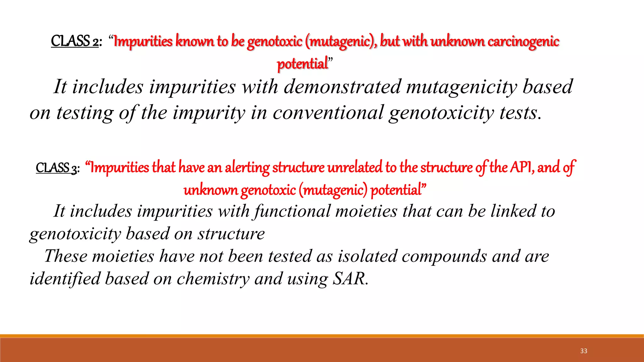 CLASS2: “Impurities knownto be genotoxic(mutagenic), but with unknown carcinogenic
potential”
It includes impurities with demonstrated mutagenicity based
on testing of the impurity in conventional genotoxicity tests.
CLASS3: “Impurities that havean alerting structure unrelated to thestructureof the API,and of
unknowngenotoxic(mutagenic) potential”
It includes impurities with functional moieties that can be linked to
genotoxicity based on structure
These moieties have not been tested as isolated compounds and are
identified based on chemistry and using SAR.
33
 