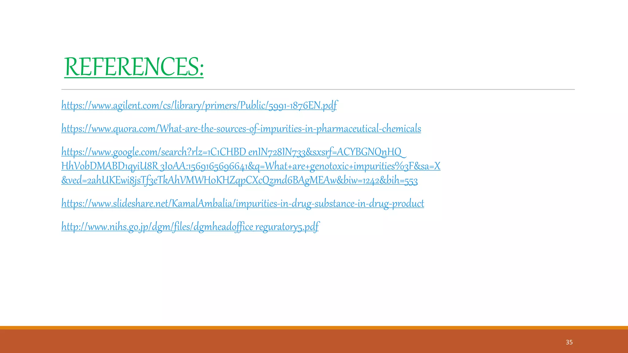 REFERENCES:
https://www.agilent.com/cs/library/primers/Public/5991-1876EN.pdf
https://www.quora.com/What-are-the-sources-of-impurities-in-pharmaceutical-chemicals
https://www.google.com/search?rlz=1C1CHBD_enIN728IN733&sxsrf=ACYBGNQnHQ
HhVobDMABD1qyiU8R_3I0AA:1569165696641&q=What+are+genotoxic+impurities%3F&sa=X
&ved=2ahUKEwi8jsTf3eTkAhVMWH0KHZqpCXcQzmd6BAgMEAw&biw=1242&bih=553
https://www.slideshare.net/KamalAmbalia/impurities-in-drug-substance-in-drug-product
http://www.nihs.go.jp/dgm/files/dgmheadoffice_reguratory5.pdf
35
 