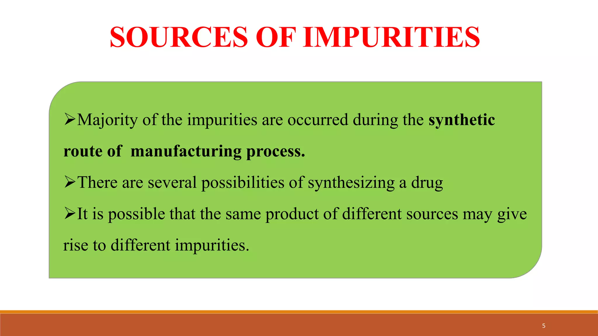 SOURCES OF IMPURITIES
Majority of the impurities are occurred during the synthetic
route of manufacturing process.
There are several possibilities of synthesizing a drug
It is possible that the same product of different sources may give
rise to different impurities.
5
 