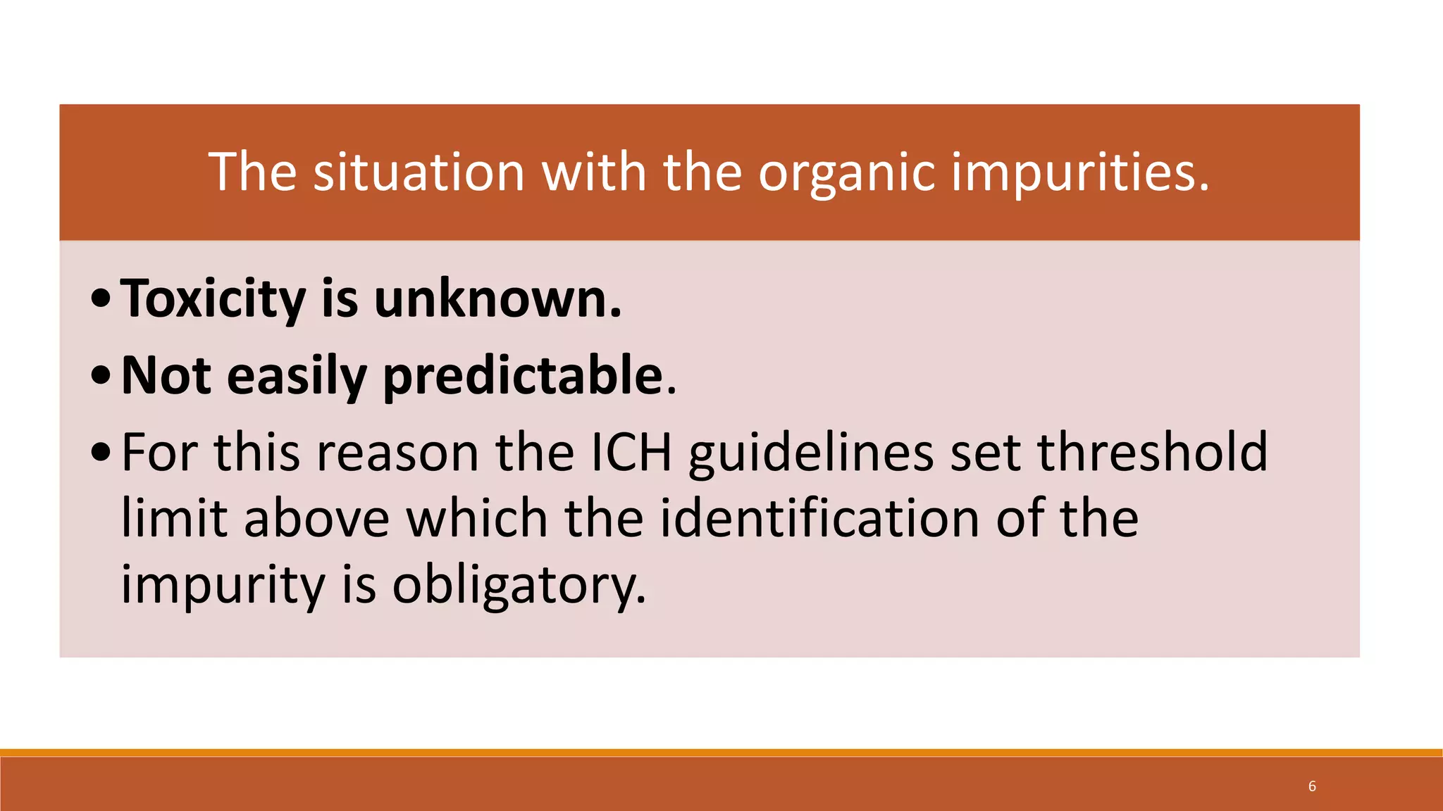 The situation with the organic impurities.
•Toxicity is unknown.
•Not easily predictable.
•For this reason the ICH guidelines set threshold
limit above which the identification of the
impurity is obligatory.
6
 