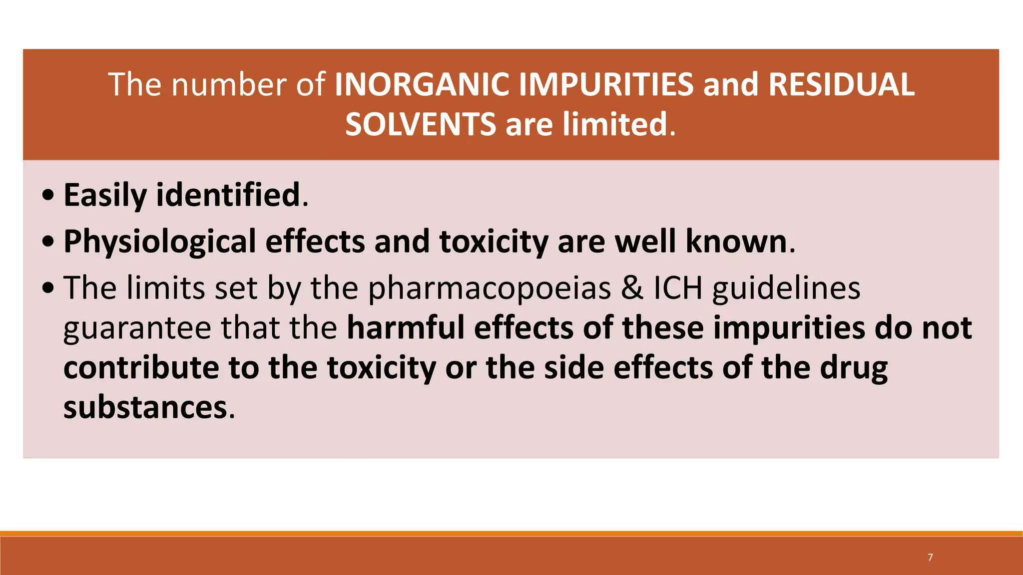 The number of INORGANIC IMPURITIES and RESIDUAL
SOLVENTS are limited.
• Easily identified.
• Physiological effects and toxicity are well known.
• The limits set by the pharmacopoeias & ICH guidelines
guarantee that the harmful effects of these impurities do not
contribute to the toxicity or the side effects of the drug
substances.
7
 