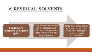 c) RESIDUAL SOLVENTS
Solvents are
inorganic or organic
liquids.
They are used as vehicles
for the preparation of
solutions or suspensions
in the synthesis of a new
drug substance.
Since these are generally
of known toxicity, the
selection of appropriate
controls is easily
accomplished.
11
 