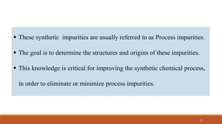  These synthetic impurities are usually referred to as Process impurities.
 The goal is to determine the structures and origins of these impurities.
 This knowledge is critical for improving the synthetic chemical process,
in order to eliminate or minimize process impurities.
15
 