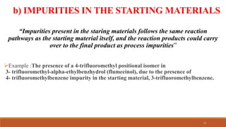 b) IMPURITIES IN THE STARTING MATERIALS
“Impurities present in the staring materials follows the same reaction
pathways as the starting material itself, and the reaction products could carry
over to the final product as process impurities”
Example :The presence of a 4-trifluoromethyl positional isomer in
3- trifluoromethyl-alpha-ethylbenzhydrol (flumecinol), due to the presence of
4- trifluoromethylbenzene impurity in the starting material, 3-trifluoromethylbenzene.
17
 