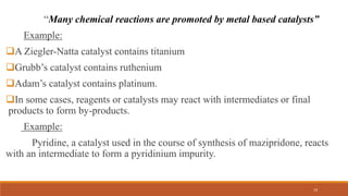 “Many chemical reactions are promoted by metal based catalysts”
Example:
A Ziegler-Natta catalyst contains titanium
Grubb’s catalyst contains ruthenium
Adam’s catalyst contains platinum.
In some cases, reagents or catalysts may react with intermediates or final
products to form by-products.
Example:
Pyridine, a catalyst used in the course of synthesis of mazipridone, reacts
with an intermediate to form a pyridinium impurity.
19
 