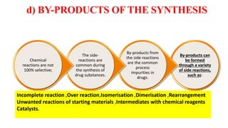d) BY-PRODUCTS OF THE SYNTHESIS
By-products can
be formed
through a variety
of side reactions,
such as:
By-products from
the side reactions
are the common
process
impurities in
drugs.
The side-
reactions are
common during
the synthesis of
drug substances.
Chemical
reactions are not
100% selective;
Incomplete reaction ,Over reaction,Isomerisation ,Dimerisation ,Rearrangement
Unwanted reactions of starting materials ,Intermediates with chemical reagents
Catalysts.
20
 