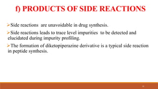 f) PRODUCTS OF SIDE REACTIONS
Side reactions are unavoidable in drug synthesis.
Side reactions leads to trace level impurities to be detected and
elucidated during impurity profiling.
The formation of diketopiperazine derivative is a typical side reaction
in peptide synthesis.
22
 