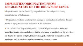 IMPURITIES ORIGINATING FROM
DEGRADATION OF THE DRUG SUBSTANCE
Impurities can also be formed by degradation of the end product during
manufacturing of bulk drugs.
Degradation products resulting from storage or formulation to different dosage
forms or aging are common impurities in the medicines.
The definition of degradation product in the ICH guidelines is a molecule
resulting from a chemical change in the substance brought about by overtime
or due to the action of light, temperature, pH / water or by reaction with
excipient and/or the intermediate container closure system.
25
 