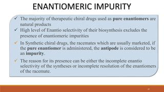  The majority of therapeutic chiral drugs used as pure enantiomers are
natural products
 High level of Enantio selectivity of their biosynthesis excludes the
presence of enantiomeric impurities
 In Synthetic chiral drugs, the racemates which are usually marketed, if
the pure enantiomer is administered, the antipode is considered to be
an impurity.
 The reason for its presence can be either the incomplete enantio
selectivity of the syntheses or incomplete resolution of the enantiomers
of the racemate.
ENANTIOMERIC IMPURITY
27
 