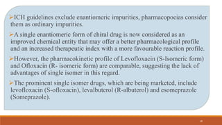 ICH guidelines exclude enantiomeric impurities, pharmacopoeias consider
them as ordinary impurities.
A single enantiomeric form of chiral drug is now considered as an
improved chemical entity that may offer a better pharmacological profile
and an increased therapeutic index with a more favourable reaction profile.
However, the pharmacokinetic profile of Levofloxacin (S-Isomeric form)
and Ofloxacin (R- isomeric form) are comparable, suggesting the lack of
advantages of single isomer in this regard.
The prominent single isomer drugs, which are being marketed, include
levofloxacin (S-ofloxacin), levalbuterol (R-albuterol) and esomeprazole
(Someprazole).
28
 