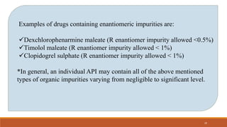 Examples of drugs containing enantiomeric impurities are:
Dexchlorophenarmine maleate (R enantiomer impurity allowed <0.5%)
Timolol maleate (R enantiomer impurity allowed < 1%)
Clopidogrel sulphate (R enantiomer impurity allowed < 1%)
*In general, an individual API may contain all of the above mentioned
types of organic impurities varying from negligible to significant level.
29
 