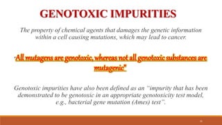 GENOTOXIC IMPURITIES
The property of chemical agents that damages the genetic information
within a cell causing mutations, which may lead to cancer.
“All mutagens are genotoxic, whereas not all genotoxic substances are
mutagenic”
Genotoxic impurities have also been defined as an “impurity that has been
demonstrated to be genotoxic in an appropriate genotoxicity test model,
e.g., bacterial gene mutation (Ames) test”.
31
 